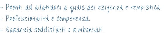 - Pronti ad adattarci a qualsiasi esigenza e tempistica. - Professionalità e competenza.  - Garanzia soddisfatti o rimborsati.